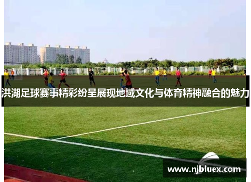 洪湖足球赛事精彩纷呈展现地域文化与体育精神融合的魅力