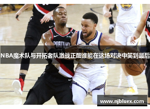 NBA魔术队与开拓者队激战正酣谁能在这场对决中笑到最后