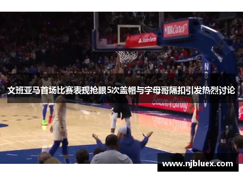 文班亚马首场比赛表现抢眼5次盖帽与字母哥隔扣引发热烈讨论